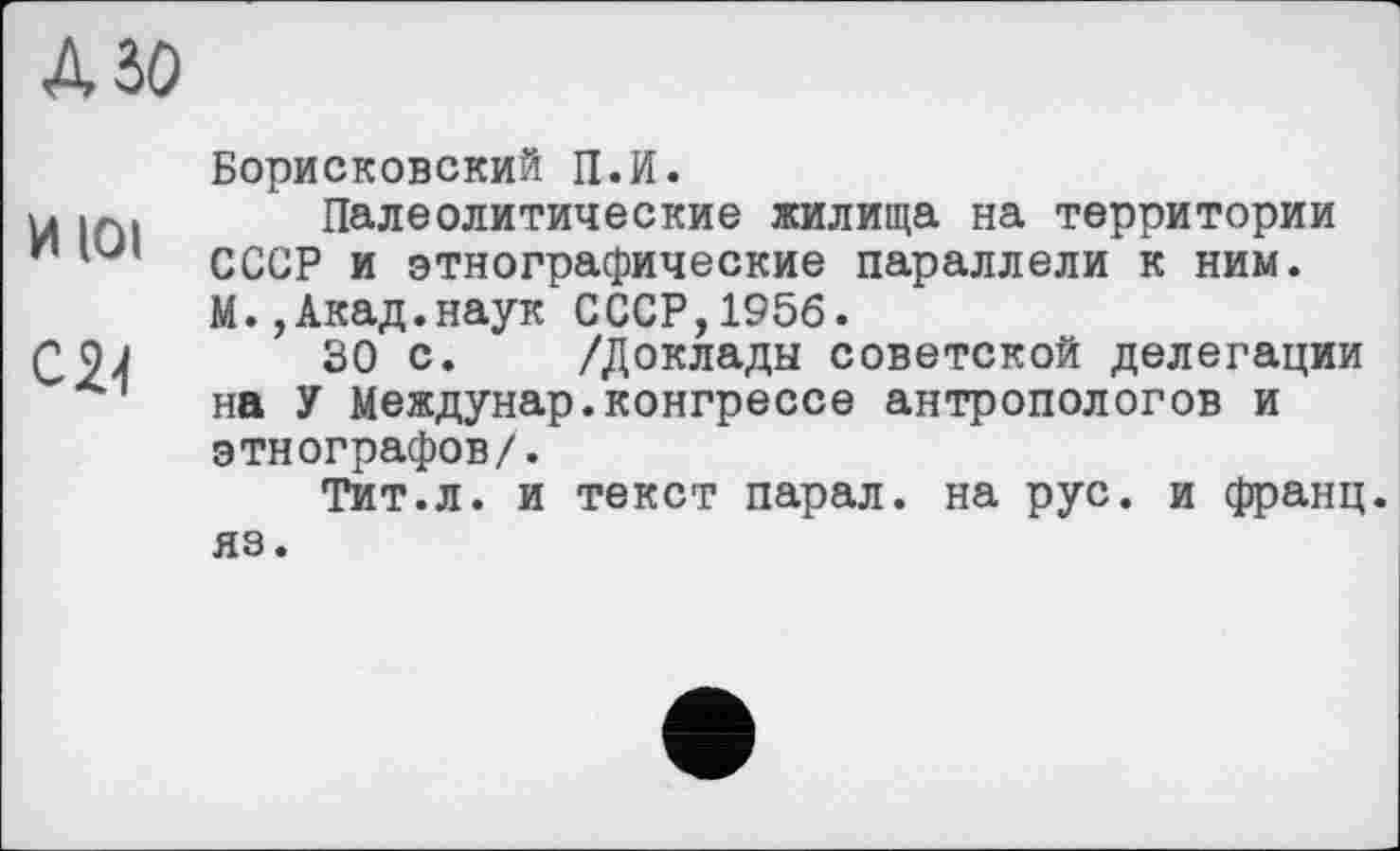 ﻿АЗО
Борисковский П.И.
Х41П1 Палеолитические жилища на территории иСССР и этнографические параллели к ним.
М.,Акад.наук СССР,1956.
QQj 30 с. /Доклады советской делегации на У Междунар.конгрессе антропологов и этнографов/.
Тит.л. и текст парал. на рус. и франц, яз.